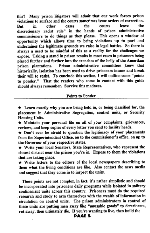 this? Many prison litigators will admit that our work forces prison violations to surface and the courts sometimes issue orders of correction. But in  other cases the courts leave the discretionary racist rule” in the hands of prison administrative commissioners to do things as they please. This opens a window of opportunity which allows time to bring violations up to part and undermines the legitimate grounds we raise in legal battles. So there is always a need to be mindful of this as a reality for the challenges we expose. Taking a stand in prison results in most cases in prisoners being placed further and further into the trenches of the belly of the Amerikan prison plantations.  Prison administrative committees know that  their will to resist. To conclude this section, I wil outline some “points to ponder.” That the readers who come in contact with this guide should always remember. Survive this madness.  Points to Ponder   Learn exactly why you are being held in, or being classified for, the ent in Administrative Segregation, control units, or Security  * Maintain your personal file on all of your complaints, grievances, reviews, and keep copies of every letter you send to facility heads.  Don’t ever be afraid to question the legitimacy of your placements from the Superintendent Office, on to the commissioner’s office, on up to the Governor of your respective states.  % Write your local Senators, State Representatives, who represent the closest district near the prison you’re in. Expose to them the violations that are taking place.  % Write letters to the editors of the local newspapers describing to them what the living conditions are like. Also contact the news media and suggest that they come in to inspect the units.  These points are not complex, in fact, it’s rather simplistic and should be incorporated into prisoners daily programs while isolated in solitary confinement units across this country. Prisoners must do the required research and study to arm themselves with the wealth of information in circulation on control units. The prison administrators in control of these units are putting men away like “unusable goods” to deteriorate, rot away, then ultimately die. If you’re wanting to live, then build the PAGE 2 
